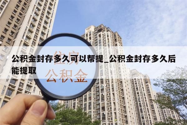 公积金封存多久可以帮提_公积金封存多久后能提取